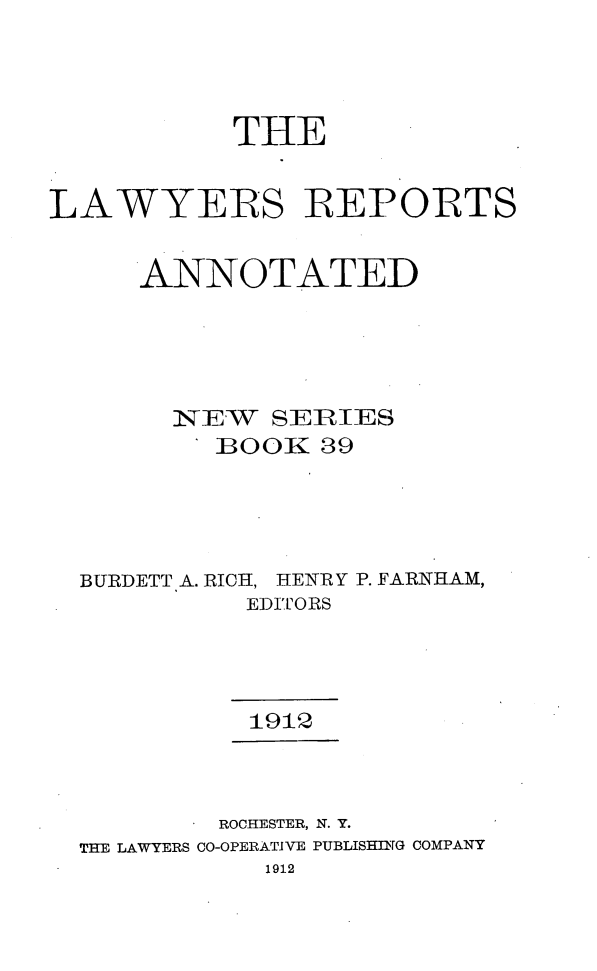 handle is hein.cases/lawyrpan0039 and id is 1 raw text is: THE
LAWYERS RE1ORTS
ANNOTATED
NS-EW  SERIES
BOOK 39
BURDETT A. RICH, HENRY P. FARNHAM,
EDITORS
1912
ROCHESTER, N. Y.
THE LAWYERS CO-OPERATIVE PUBLISHING COMPANY
1912


