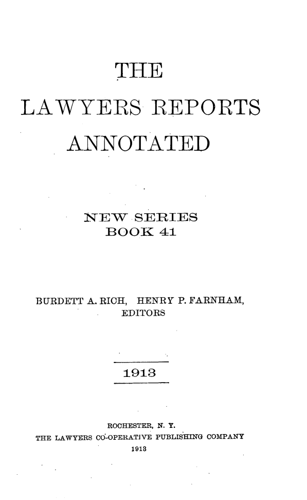 handle is hein.cases/lawyrpan0041 and id is 1 raw text is: THE
LAWYERS- REPORTS
ANNOTATED
N~E~ SERIES
:BOOK 41
BURDETT A. RICH, HENRY P. FARNHAM,
EDITORS
1913
ROCHESTER, N. Y.
THE LAWYERS CO-OPERATIVE PUBLISHING COMPANY
1918


