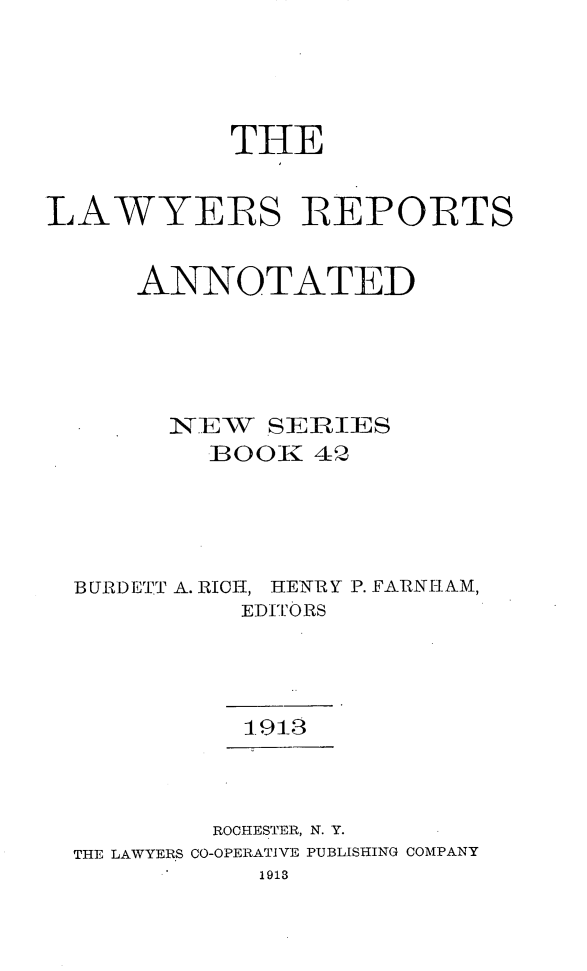 handle is hein.cases/lawyrpan0042 and id is 1 raw text is: THE
LAWYERS BEPORTS
ANNOTATED
N-TEW. SERlIES
]BO0K 42
BURDETT A. RICH, HENRY P. FARNH;1AM,
EDITORS
ROCHESTER, N. Y.
THE LAWYERS CO-OPERATIVE PUBLISHING COMPANY
1913


