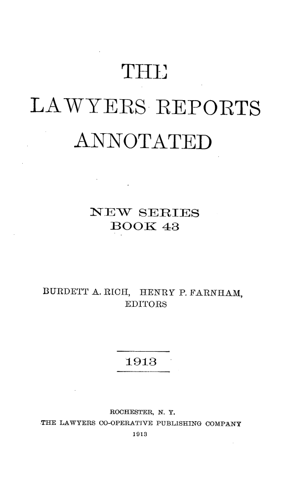 handle is hein.cases/lawyrpan0043 and id is 1 raw text is: THE
LAWYERS REPORTS
ANNOTATED
NEW SERIES
BOOK 43
BURDETT A. RIC, HENRY P. FARNiHAM,
EDITORS
1913
ROCHESTER, N. Y.
THE LAWYERS CO-OPERATiVE PUBLISHING COMPANY
1913


