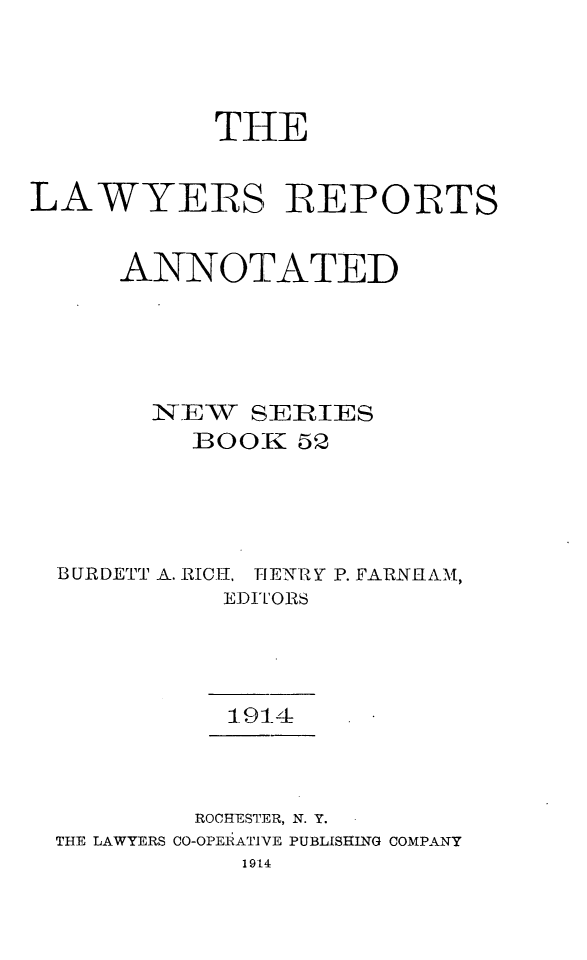 handle is hein.cases/lawyrpan0052 and id is 1 raw text is: THE
LAWYERS REPORTS
ANNOTATED
NEWT SERIES
BOOK 52
BURDETT A. RICH., IENRY P. FARNIIAM,
EDITORS
1914
ROCHESTER, N. Y.
THE LAWYERS CO-OPERATIVE PUBLISHING COMPANY
1914


