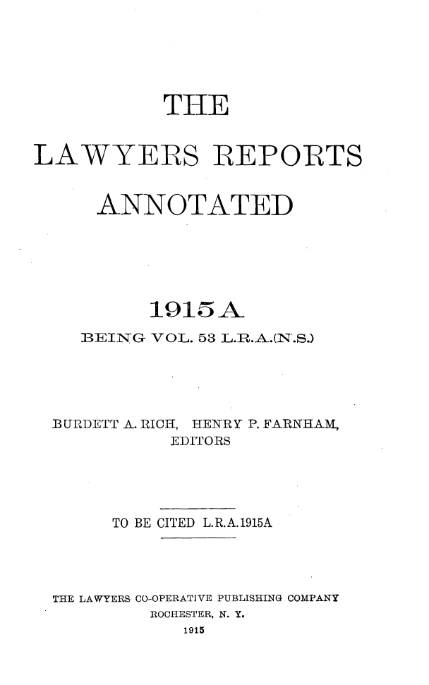 handle is hein.cases/lawyrpan0053 and id is 1 raw text is: THE
LAWYERS IREPORTS
ANNOTATED
1915A
BEING VOL. 53 L.T.A.(N.S.)
BURDETT A-. RICH1, HENRY P. FARNHAM,
EDITORS
TO BE CITED L.R.A.1915A
THE LAWYERS CO-OPERATIVE PUBLISHING COMPANY
ROCHESTER, N. Y.
1915


