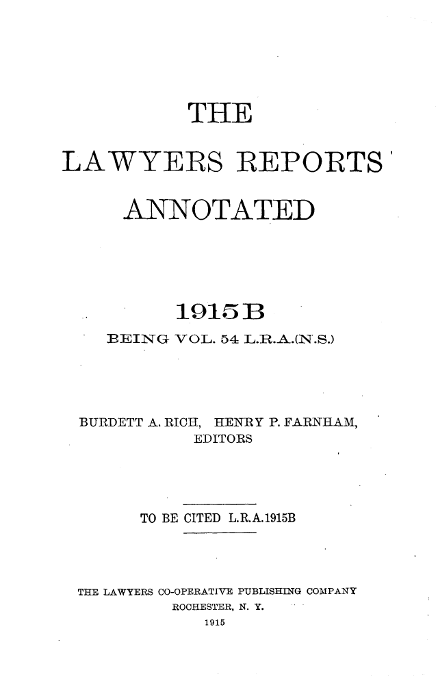 handle is hein.cases/lawyrpan0054 and id is 1 raw text is: THE
LAWYERS REPORTS'
ANNOTATED
1915B
BEING VOL. 54 L.R.A.(N.S.)
BURDETT A. RICH, HENRY P. FARNHAM,
EDITORS
TO BE CITED L.R.A.1915B
THE LAWYERS CO-OPERATIVE PUBLISHING COMPANY
ROCHESTER, N. Y.
1915


