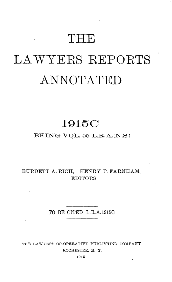 handle is hein.cases/lawyrpan0055 and id is 1 raw text is: THE
LAWYERS REPORTS
ANNOTATED
1915C
BEING VOL. 55 L.R.A.(N'.S.)
BURDETT A. RICH, HENRY P. FARNHAM,
EDITORS

TO BE CITED L.R.A.1915C
TIRE LAWYERS CO-OPERATIVE PUBLISHING COMPANY
ROCHRESTER, N. Y.
1915


