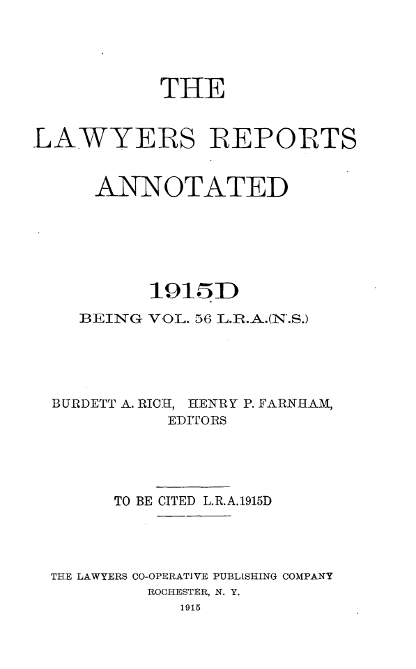 handle is hein.cases/lawyrpan0056 and id is 1 raw text is: THE
LAWYERS REPOITS
ANNOTATED
1915D
BEING VOL. 56 L.IR.A.(N.S.)
B URDETT A. RICH, HENR Y P. FARNHAM,
EDITORS
TO BE CITED L.R.A.1915D
THE LAWYERS CO-OPERATIVE PUBLISHING COMPANY
ROCHESTER, N. Y.
1915


