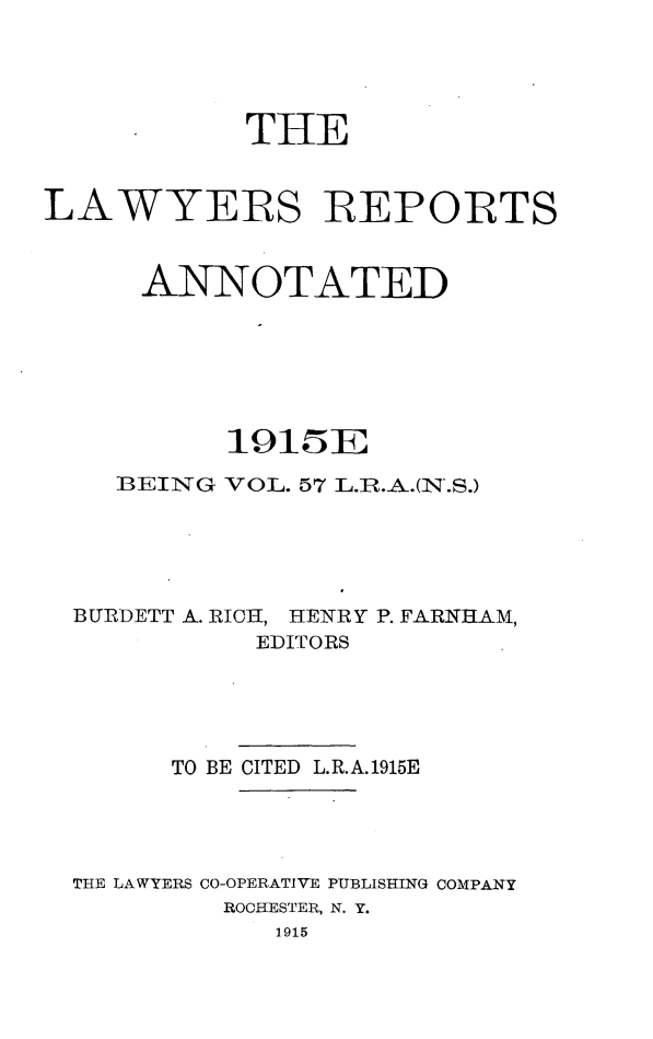 handle is hein.cases/lawyrpan0057 and id is 1 raw text is: THE
LAWYERS REPORTS
ANNOTATED
1915Er;IF
BEING VOL. 57 L.B.A.(N.S.)
BURDETT A. RICH, HENRY P. FARHIIAM,
EDITORS
TO BE CITED L.R.A.1915E
THE LAWYERS CO-OPERATIVE PUBLISHING COMPANY
ROCHESTER, N. Y.
1915


