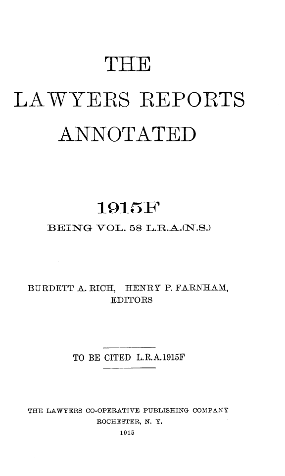 handle is hein.cases/lawyrpan0058 and id is 1 raw text is: THE
LAWYERS REPORTS
ANNOTATED
1915iF
BEIN-G VOL. 58 L.R.A.(N'.S.)
BURDETT A. RICH, HENRY P. FARNHAM,
EDITORS
TO BE CITED L.R.A.1915F
THE LAWYERS CO-OPERATIVE PUBLISHING COMPANY
ROCHESTER, N. Y.
1915


