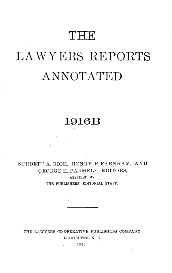 handle is hein.cases/lawyrpan0060 and id is 1 raw text is: THE
LAWYERS REPORTS
ANNOTATED
1916B
BURDETT A. RICH, HENRY P. FARNHAM, AND
GEORGE H. PAPMELE, EDITORS,
ASSISTED BY
THE PUBLISHERS' EDITORIAL STAFF.
THE LAWYERS CO-OPERATIVE PUBLISHING COMPANY
ROCHESTER, N. Y.
.1916


