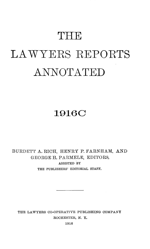 handle is hein.cases/lawyrpan0061 and id is 1 raw text is: THE
LAWYERS REPORTS
ANNOTATED
19160C
BURDETrp A. RICH, HENRY P. FARNHAM, AND
GEORGE HI. PARMELE, EDITORS,
ASSISTED BY
THE PUBLISHERS' EDITORIAL STAFF.
THE LAWYERS CO-OPERATIVE PUBLISHING COMPANY
ROCHESTER, N. Y.
1916



