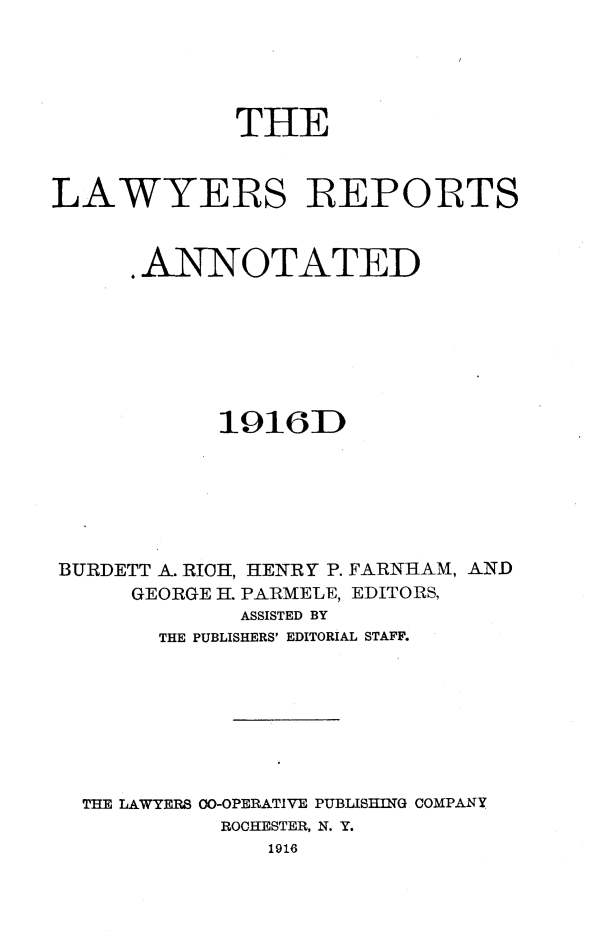 handle is hein.cases/lawyrpan0062 and id is 1 raw text is: THE
LAWYERS REPORTS
.ANNOTATED
1916D
BURDETT A. RICH, HENRY P. FARNHAM, AND
GEORGE H. PARMELE, EDITORS,
ASSISTED BY
THE PUBLISHERS' EDITORIAL STAFF.
THE LAWYERS 00-OPERATIVE PUBLIS=tIG COMPANY
ROCHESTER, N. Y.
1916


