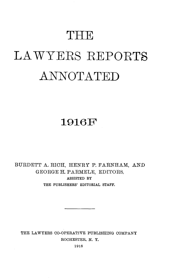 handle is hein.cases/lawyrpan0064 and id is 1 raw text is: THE
LAWYERS REPORTS
ANNOTATED
1916F
BURDETT A. RICH, HENRY P. FARNHAM, AND
GEORGE H. PARMELE, EDITORS,
ASSISTED BY
THE PUBLISHERS' EDITORIAL STAFF.
THE LAWYERS CO-OPERATIVE PUBLISHING COMPANY
ROCHESTER. N. Y.
1916


