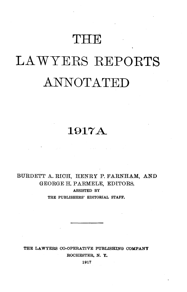 handle is hein.cases/lawyrpan0065 and id is 1 raw text is: THE
LAWYERS REPORTS
ANNOTATED
1917A_
BURDETT A. RICH, HENRY P. FARNHAM, AND
GEORGE H. PARMELE, EDITORS,
ASSISTED BY
THE PUBLISHERS' EDITORIAL STAFF.
THE LAWYERS CO-OPERATIVE PUBLISHING COMPANY
ROCHESTER, N. Y.
1917


