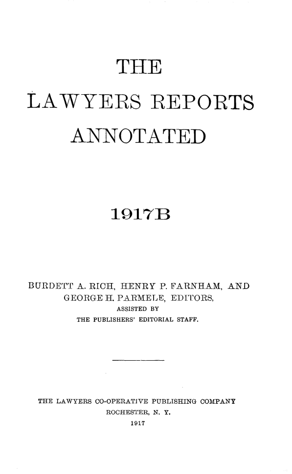handle is hein.cases/lawyrpan0066 and id is 1 raw text is: THE
LAWYERS IREPORTS
ANNOTATED
1917B
BURDETT A. RICH, HENRY P. FARNHAM, AND
GEORGE H. PARMELE, EDITORS,
ASSISTED BY
THE PUBLISHERS' EDITORIAL STAFF.
THE LAWYERS CO-OPERATIVE PUBLISHING COMPANY
ROCHESTER, N. Y.
1917


