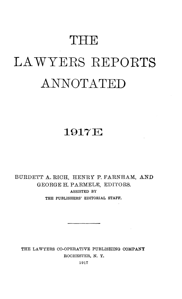 handle is hein.cases/lawyrpan0069 and id is 1 raw text is: THE
LAWYERS REPORTS
ANNOTATED
1917E
BURDETT A. RICH, HENRY P. FARNHAM, AND
GEORGE H. PARMELE, EDITORS,
ASSISTED BY
THE PUBLISHERS' EDITORIAL STAFF.
THE LAWYERS CO-OPERATIVE PUBLISHING COMPANY
ROCHESTER, N. Y.
1917


