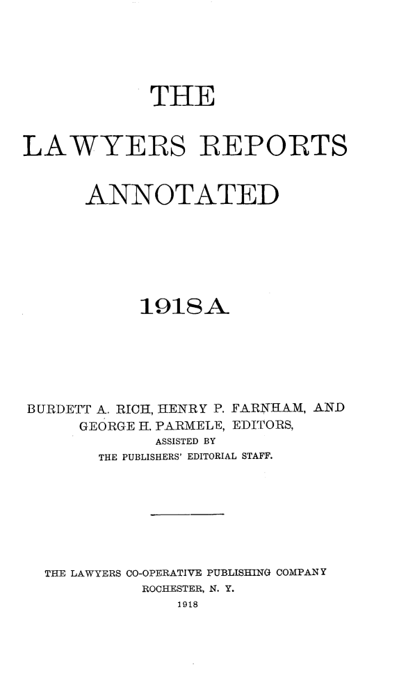 handle is hein.cases/lawyrpan0071 and id is 1 raw text is: THE
LAWYERS REPORTS
ANNOTATED
191SA
BURDETT A. RICH, HENRY P. FARNHAM, AND
GEORGE H. PARMELE, EDITORS,
ASSISTED BY
THE PUBLISHERS' EDITORIAL STAFF.
THE LAWYERS CO-OPERATIVE PUBLISHING COMPANY
ROCHESTER, N. Y.
1918


