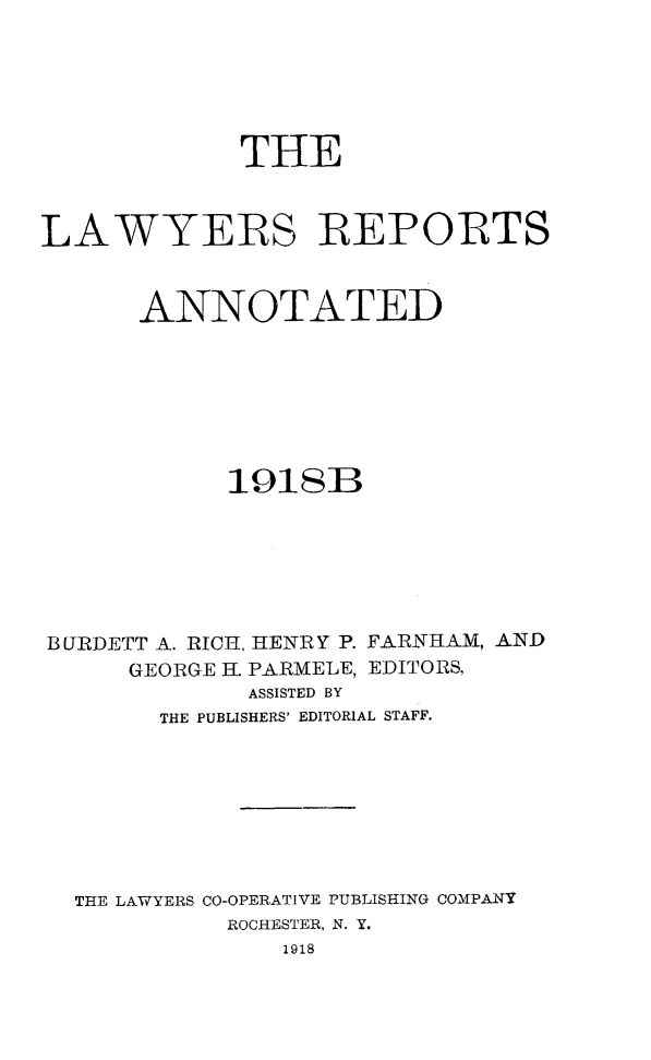 handle is hein.cases/lawyrpan0072 and id is 1 raw text is: THE
LAWYERS REPORTS
ANNOTATED
1918B
BURDETT A. RICH, HENRY P. FARNHAM, AND
GEORGE H. PARMELE, EDITORS,
ASSISTED BY
THE PUBLISHERS' EDITORIAL STAFF.
THE LAWYERS CO-OPERATIVE PUBLISHING COMPANY
ROCHESTER, N. Y.
1918



