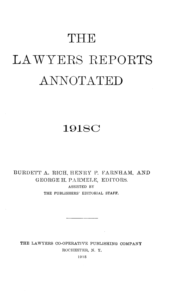 handle is hein.cases/lawyrpan0073 and id is 1 raw text is: THE
LAWYERS REPORTS
ANNOTATED
1918c
BURDETT A. R[CEH, HENRY P. IARNIAM, AND
G EORGE H. PARM:[ELE, EW)TO RS,
ASSISTED BY
THE PUBLISHERS' EDITORIAL STAFF.
THE LAWYERS CO-OPERATIVE PUBLISHING COMPANY
ROCHESTER, N. Y.
1918


