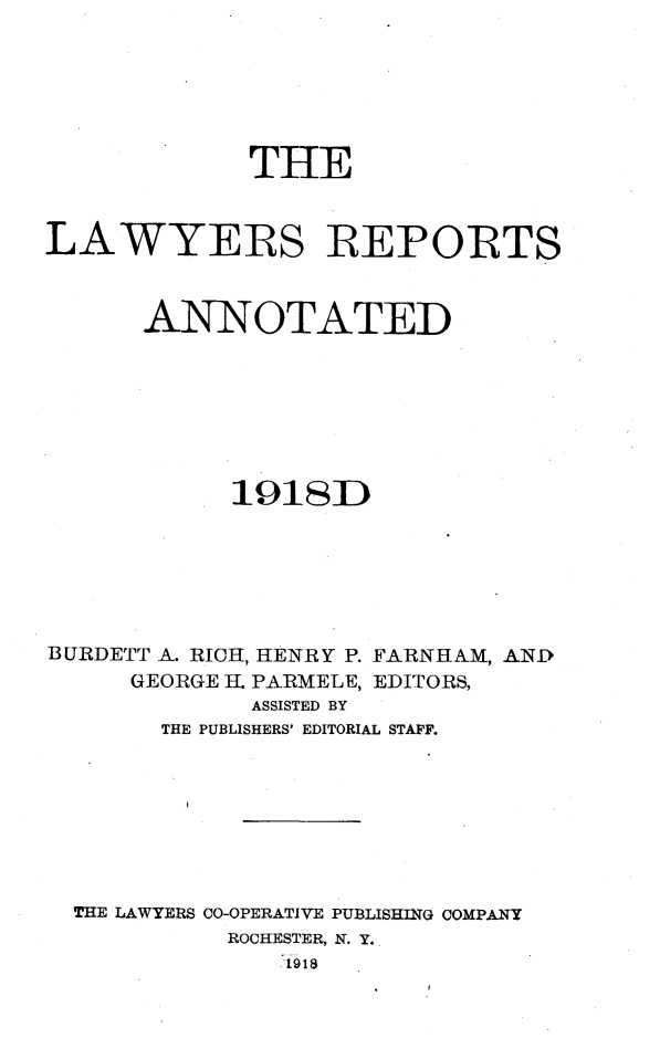handle is hein.cases/lawyrpan0074 and id is 1 raw text is: THE
LAWYERS REPORTS
ANNOTATED
1918D
BURDETT A. RICH, HENRY P. FARNHAM, AN-D
GEORGE H. PARMELE, EDITORS,
ASSISTED BY
THE PUBLISHERS' EDITORIAL STAFF.
THE LAWYERS CO-OPERATIVE PUBLISHING COMPANY
ROCHESTER, N. Y.
.1918



