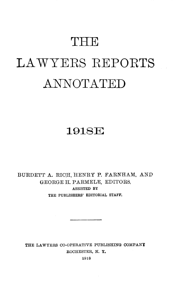 handle is hein.cases/lawyrpan0075 and id is 1 raw text is: THE
LAWYERqS REPORTS
ANNOTATED
191SE
BURDETT A. RICH, HENRY P. FARNHAM, AND
GEORGE H. PARMELE, EDITORS,
ASSISTED BY
THE PUBLISHERS' EDITORIAL STAFF.
THE LAWYERS CO-OPERATIVE PUBLISHING COMPANY
ROCHESTER, N. Y.
1918


