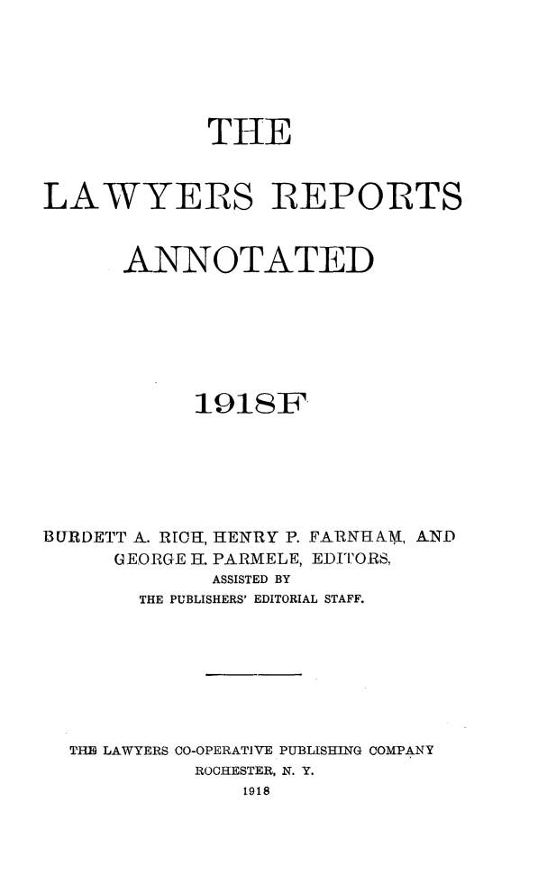 handle is hein.cases/lawyrpan0076 and id is 1 raw text is: THE
LAWYERS REPORTS
ANNOTATED
191SF

BURDETT A. RICH, HENRY P. FARNHAM, A-ND
GEORGE H. PARMELE, EDITORS,
ASSISTED BY
THE PUBLISHERS' EDITORIAL STAFF.

T'PH LAWYERS C0-OPERATIVE PUBLISHING COMPANY
ROCHESTER, N. Y.
1918


