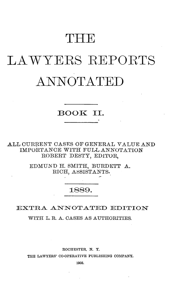 handle is hein.cases/lawyrpan0077 and id is 1 raw text is: THE
LAWYERS REPORTS
ANNOTATED
BOOK II.
ALL CURRENT CASES OF GENERAL VALUE AND
IMPORTANCE WITH FULL ANNOTATION
ROBERT DESTY, EDITOR,
EDMUND H. SMITH, BURDETT A.
RICH, ASSISTANTS.
1889.
EXTIRA AIN7NOTATED EDITIQON
WITH L. R. A. CASES AS AUTHORITIES.
ROCHESTER, N. Y.
THE LAWYERS' CO-OPERATIVE PUBLISHING COMPANY.

1905.


