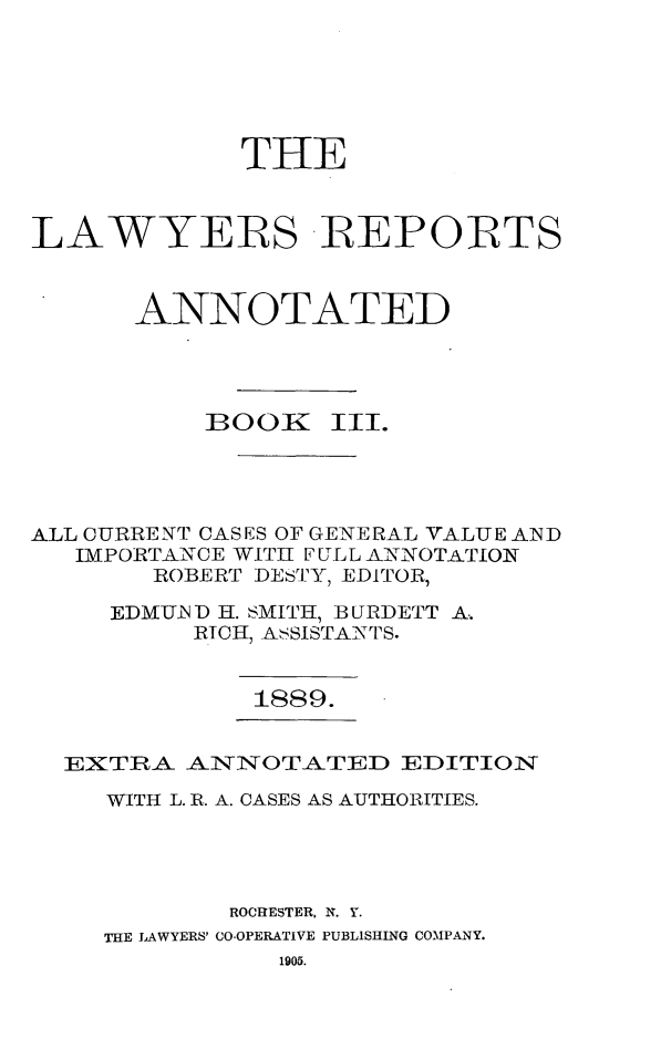 handle is hein.cases/lawyrpan0078 and id is 1 raw text is: THE
LAWYERS -REPORTS
ANNOTATED
BOOEZ III.
ALL CURRENT CASES OF GENERAL VALUE A.ND
IMPORTANCE WITH FULL ANNOTATION
ROBERT DESTY, EDITOR,
EDMUiN D H. SMITH, B URDETT A..
RICH, ASSISTANTS.
1889.
EXTRA _AN',TlTOTAT:ED EDITIONST
WITH L. R. A. CASES AS AUTHORITIES.
ROCHESTER, N. Y.
THE LAWYERS' CO-OPERATIVE PUBLISHING COMPANY.
1905.


