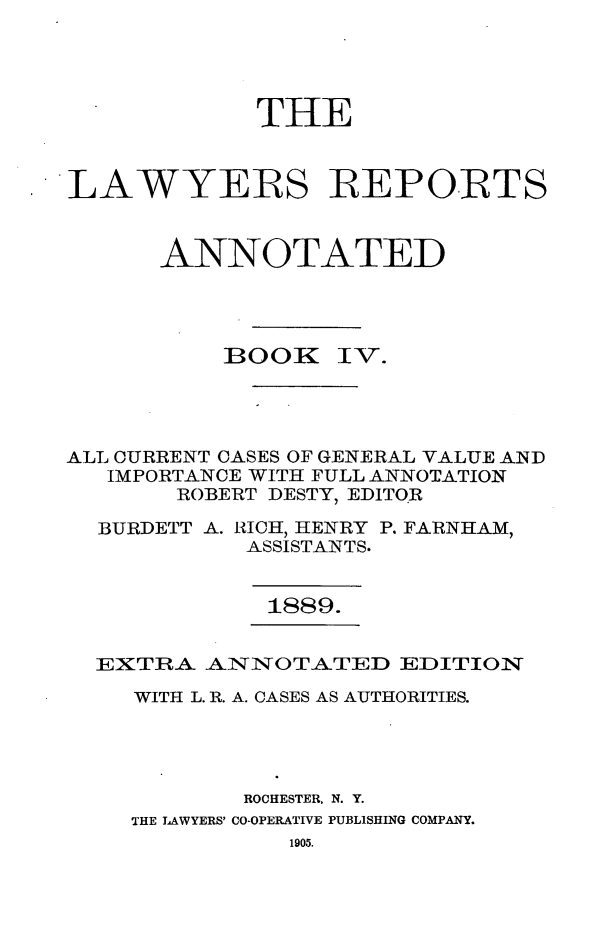 handle is hein.cases/lawyrpan0079 and id is 1 raw text is: THE
LAWYERS REPORTS
ANNOTATED

BOOK

IV.

ALL CURRENT CASES OF GENERAL VALUE AND
IMPORTANCE WITH FULL ANNOTATION
ROBERT DESTY, EDITOR
BURDETT A. RICH, HENRY P. FARNHAM,
ASSISTANTS.

1889.

EXTRA A1NOTATED EDITION
WITH L. R. A. CASES AS AUTHORITIES.
ROCHESTER, N. Y.
THE LAWYERS' CO-OPERATIVE PUBLISHING COMPANY.
1905.


