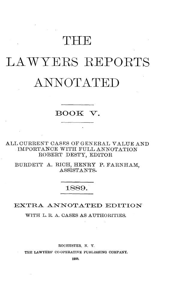 handle is hein.cases/lawyrpan0080 and id is 1 raw text is: THE
LAWYERS REPORTS
ANNO0TATED
BOOK V.
ALL CURRENT CASES OF GENERN.L VALUE AND
IMPORTANCE WITH FULL ANNOTATION
ROBERT DESTY, EDITOR
BURDETT A. RICH, HENRY P. FARNHAM,
ASSISTANTS.
1889.
EXTRA- ANNOTATED EDITION
WITH L. R. A. CASES AS AUTHORITIES.
ROCHESTER, N. Y.
THE LAWYERS' CO OPERATIVE PUBLISHING COMPANY.
1905.



