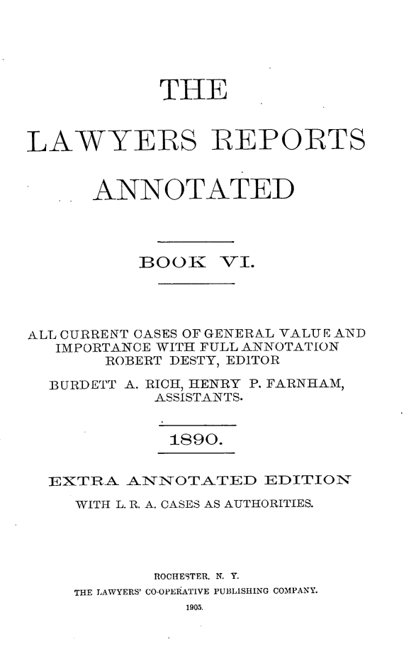handle is hein.cases/lawyrpan0081 and id is 1 raw text is: THE
LAWYERS REPORTS
ANNOTATED

BOOK

_VI.

ALL CURRENT CASES OF GENERNL VALUE AND
IMPORTANCE WITH FULL ANNOTATION
ROBERT DESTY, EDITOR
BURIDETT A. RICH, HENRY P. FARNHAM,
ASSISTANTS.
1890.
EXTRA ANNOTATED EDITION
WITH L. R. A. CASES AS AUTHORITIES.
ROCHESTER, N. Y.
THE LAWYERS' CO-OPEiATIVE PUBLISHING COMPANY.
1905.


