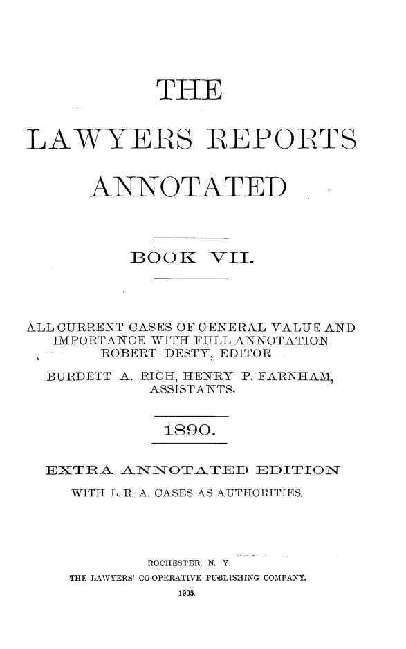 handle is hein.cases/lawyrpan0082 and id is 1 raw text is: THE
LAWYERS REPORTS
ANNOTATED

BOO1K7

Vi'.

ALL CURRETN-T CASES OF GENERAL VALUE AND
IMPORTANCE WITH FULL ANNOTATION
ROBERT DESTY, EDITOR
BURDETT A. RICH, HENRY P. FAiRNIIAM,
ASSISTANTS.
1890.
EXTRA _ANNOTATED EDITION
WITH L. R. A. CASES AS AUTHO, ITT ES.
ROCHESTER, N. Y.
THE LAWYERS' CO-OPERATIVE PUBLISHING COMPANY.


