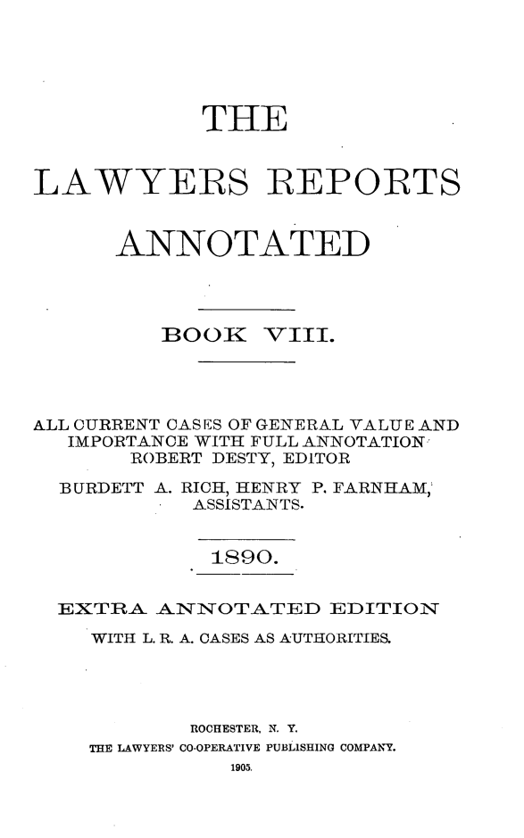 handle is hein.cases/lawyrpan0083 and id is 1 raw text is: THE
LAWYERS REPORTS
ANNOTATED

BOOK

VIII.

ALL CURRENT CAS ES OF GENERAL VALUE AND
IMPORTANCE WITH FULL ANNOTATION
ROBERT DESTY, EDITOR
BURDETT A. RICH, HENRY P. FARNHAM,
ASSISTANTS.

1890.

EXTRA. ANINOTATED EDITION
WITH L. R. A. CASES AS AUTHORITIES.
ROCHESTER, N. Y.
THE LAWYERS' CO-OPERATIVE PUBLISHING COMPANY.


