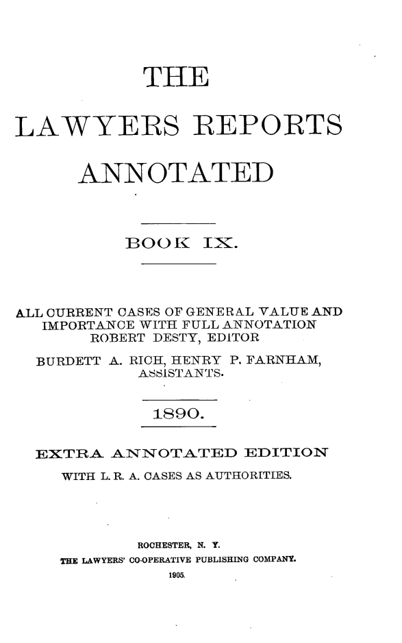 handle is hein.cases/lawyrpan0084 and id is 1 raw text is: THE
LAWYERS REPORTS
ANNOTATED
BOO[    IK.
A&LL CURRENT CASES OF GENERAL VALUE AND
IMPORTANCE WITH FULL ANNOTATION
ROBERT DESTY, EDITOR
BURDETT A. RICH, HENRY P. FARNHAM,
ASSISTANTS.
1890.
EXTRA ANNOTATED EDITION
WITH L. R. A. CASES AS AUTHORITIES.
ROCHESTER, N. Y.
THE LAWYERS' CO-OPERATIVE PUBLISHING COMPANY.
1905.


