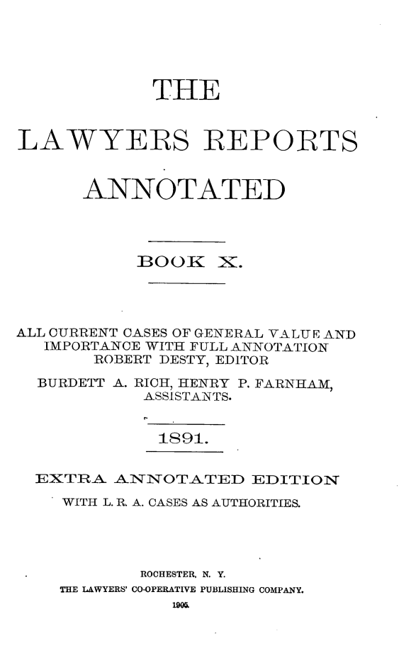 handle is hein.cases/lawyrpan0085 and id is 1 raw text is: THE
LAWYERS REPORTS
ANNOTATED

BOOK

x.

ALL CURRENT CASES OF GENERAL VALUE AND
IMPORTANCE WITH FULL ANNOTATION
ROBERT DESTY, EDITOR
BURDETT A. RICH, HENRY P. FARNHAM,
ASSISTANTS.
1891.
EXTRA ANNOTATED EDITION
WITH L. R. A. CASES AS AUTHORITIES.
ROCHESTER, N. Y.
THE LAWYERS' CO-OPERATIVE PUBLISHING COMPANY.


