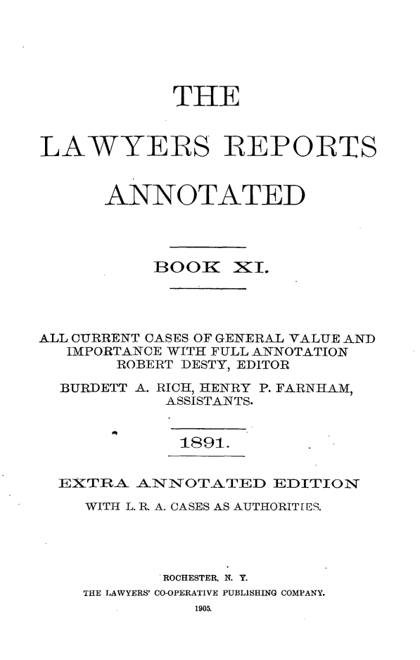 handle is hein.cases/lawyrpan0086 and id is 1 raw text is: THE
LAWYERS REPORTS
ANNOTATED
BOOK    -I.
ALL CURRENT CASES OF GENERAL VALUE AND
IMPORTANCE WITH FULL ANNOTATION
ROBERT DESTY, EDITOR
BURDETT A. RICH, HENRY P. FARNHAM,
ASSISTANTS.

1891.

EXTRA ANNOTATED EDITION
WITH L. R. A. CASES AS AUTHORIT[E.
ROCHESTER, N. Y.
THE LAWYERS' CO-OPERATIVE PUBLISHING COMPANY.
1905.


