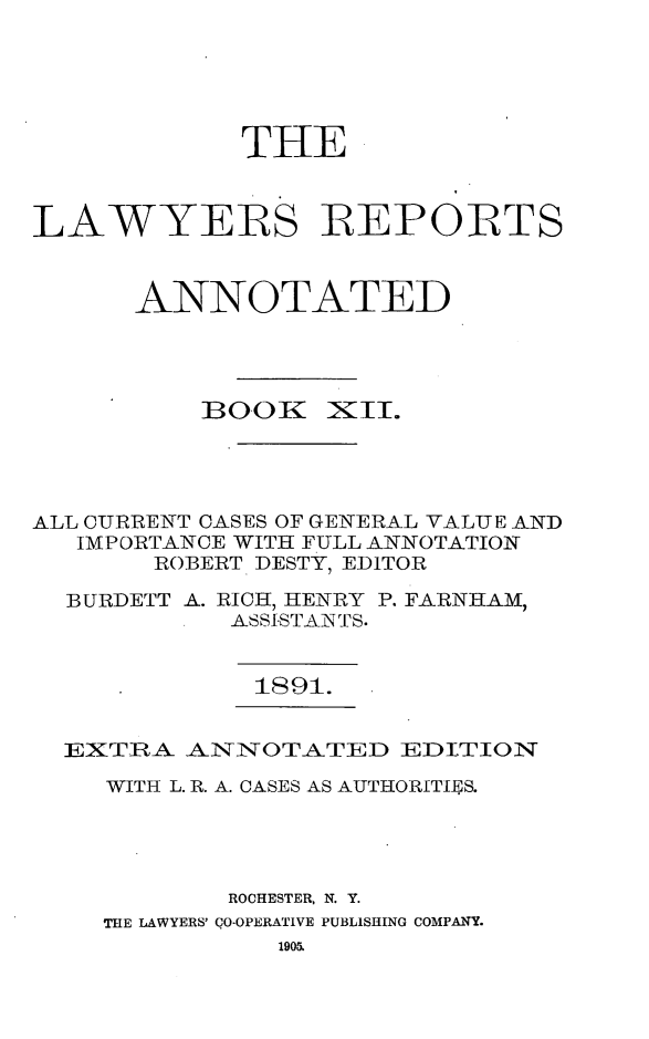handle is hein.cases/lawyrpan0087 and id is 1 raw text is: THE
LAWYERS REPORTS
ANNOTATED

BOOK

ix'.

ALL CURRENT CASES OF GENERAL VALUE AND
IMPORTANCE WITH FULL ANNOTATION
ROBERT DESTY, EDITOR
BURDETT A. RICH, HENRY P. FARNHAM,
ASSI.STAN TS.

1891.

EXTRA -ANNOTATED EDITIOIN

WITH L. R. A. CASES AS AUTHORITIES.
ROCHESTER, N. Y.
THE LAWYERS' CO-OPERATIVE PUBLISHING COMPANY.



