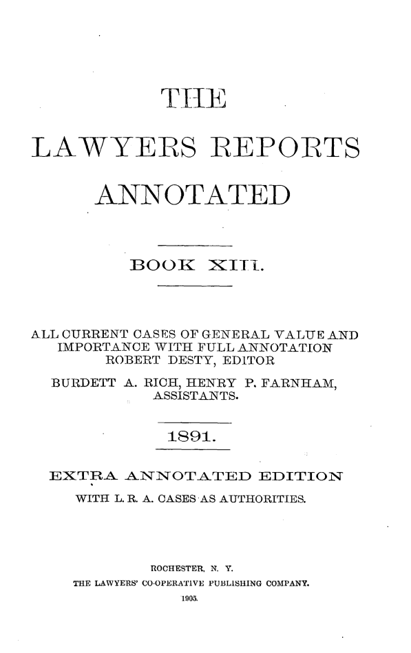 handle is hein.cases/lawyrpan0088 and id is 1 raw text is: TtE
LAWYERS REPORTS
ANNOTATED

BOOK

xiii.

ALL CURRENT CASES OF GENERAL VALUE AND
IMPORTANCE WITH FULL ANNOTATION
ROBERT DESTY, EDITOR
BURDETT A. RICH, HENRY P. FARNHAM,
ASSISTANTS.
1891.
EXTRA ANNOTATED EDITION
WITH L. R. A. CASES AS AUTHORITIES.
ROCHESTER, N. Y.
THE LAWYERS' CO-OPERATIVE PUBLISHING COMPANY.
1905.


