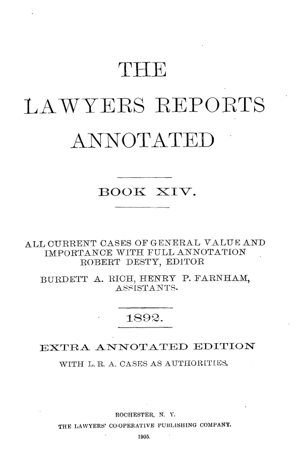 handle is hein.cases/lawyrpan0089 and id is 1 raw text is: TIlE
LAWYERS REPORTS
ANNOTATED

B00K

Iv-.

ALL CURRENT CASES OF GENERAL VALUE AND
IMPORTANCE WITH FULL ANNOTATION
ROBERT DESTY, EDITOR
BURDETT A. RICH, HENRY P. FARNHAM,
ASSISTANTS.
189,2.
EXTRA ANNOTATED EDITION
WITH L. R. A. CASES AS AUTIIOR[T[ES.
ROCHESTER, N. Y.
THE LAWYERS' CO-OPERATIVE PUBLISHING COMPANY.
1905.


