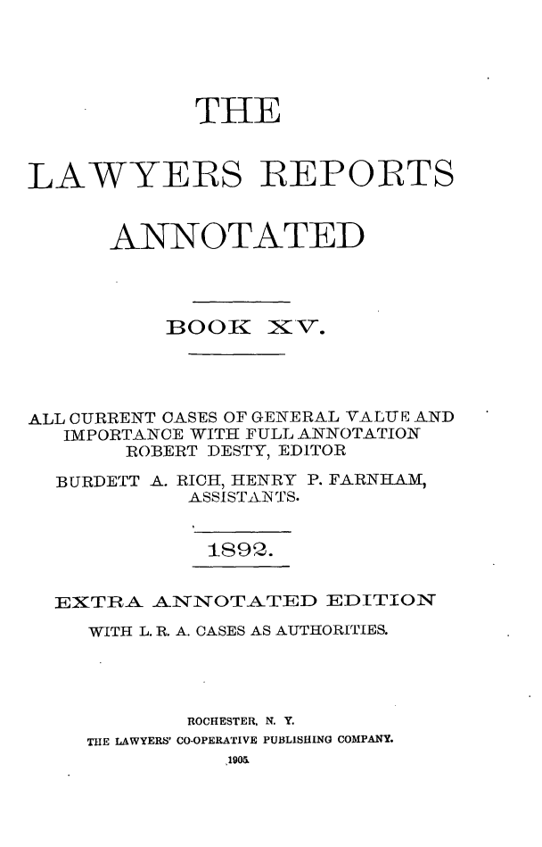 handle is hein.cases/lawyrpan0090 and id is 1 raw text is: THE
LAWYERS REPORTS
ANNOTATED

BOOK

X V.

ALL CURRENT CASES OF GENERAL VALUE AND
IMPORTANCE WITH FULL ANNOTATION
ROBERT DESTY, EDITOR
BURDETT A. RICH, HENRY P. FARNHAM,
ASSISTAINTS.

1892.

EXTRA ANNOTATED EDITION
WITH L. R. A. CASES AS AUTHORITIES.
ROCHESTER, N. Y.
THE LAWYERS' CO-OPERATIVE PUBLISHING COMPANY.
190&.


