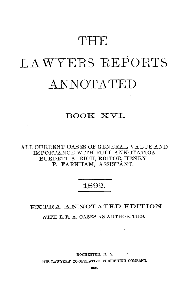 handle is hein.cases/lawyrpan0091 and id is 1 raw text is: TIE
LAWYERS IREPOIRTS
ANNOTATED

BOOK

XVI'.

ALL CURRENT CASES OF GENERAL VALUE AND
IMPORTANCE WITH FULL ANNOTATION
BURDETT A. RICH, EDITOR, HENRY
P. FARNHAM, ASSISTANT.
IS92.
EXTRA ANNOTATED EDITION
WITH L. R. A. CASES AS AUTHORITIES.
ROCHESTER, N. Y.
THE LAWYERS' CO-OPERATIVE PUBLISHING COMPANY.
1905.


