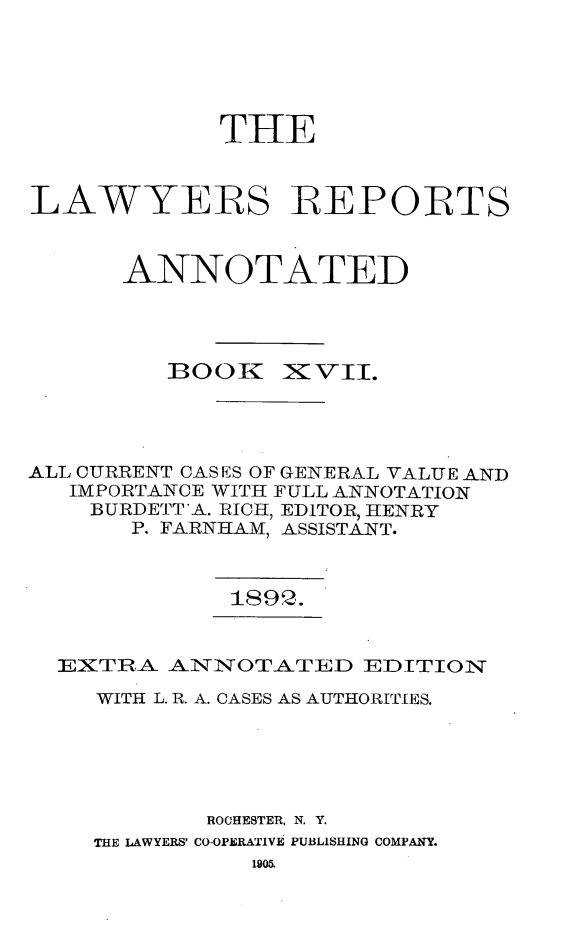 handle is hein.cases/lawyrpan0092 and id is 1 raw text is: THE
LAWYERS REPORFTS
ANNOTATED
BOOK XVII.
ALL CURRENT CASES OF GENERAL VALUE AND
IMPORTANCE WITH FULL ANNOTATION
BURDETT'A. RICH, EDITOR, HENRY
P. FARNHAM, ASSISTANT.

189Q.

EXTRA ANNOTATED EDITION
WITH L. R. A. CASES AS AUTHORITIES.
ROCHESTER, N. Y.
THE LAWYERS' CO-OPERATIVE PUBLISHING COMPANY.
1905.


