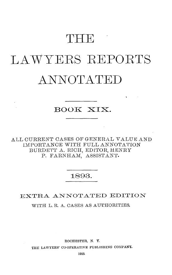 handle is hein.cases/lawyrpan0094 and id is 1 raw text is: THE
LAWYERS IREPOBTS
ANNOTATED
BOOK IXINX .
ALL CURRENT CASES OF GENERXVL VALUE AND
IMPORTANCE WITH FULL ANNOTATION
BURDETT A. RICH, EDITOR, HENRY
P. FARNHAM, ASSISTANT.

1893.

EXTRA ANNOTATED EDITION
WITH L. R. A. CASES AS AUTHORITIES.
ROCHESTER, N. Y.
THE LAWYERS' CO-OPERATIVE PUBLISHING COMPANY.
1905.


