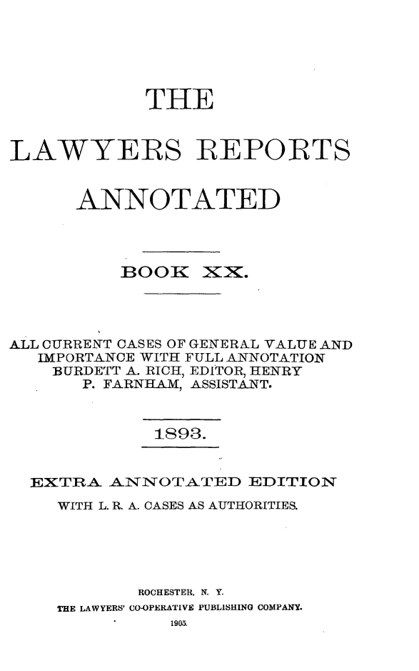 handle is hein.cases/lawyrpan0095 and id is 1 raw text is: THE
LAWYERS REPORTS
ANNOTATED

BOOK

)XX.

ALL CURRENT CASES OF GENERAL VALUE AND
IMPORTANCE WITH FULL ANNOTATION
BURDETT A. RICH, EDITOR, HENRY
P. FARNHAM, ASSISTANT.

1893.

EXTRA ANNOTATED EDITION
WITH L. R. A. CASES AS AUTHORITIES.
ROCHESTER, N. Y.
THE LAWYERS' CO-OPERATIVE PUBLISHING COMPANY.
1905.


