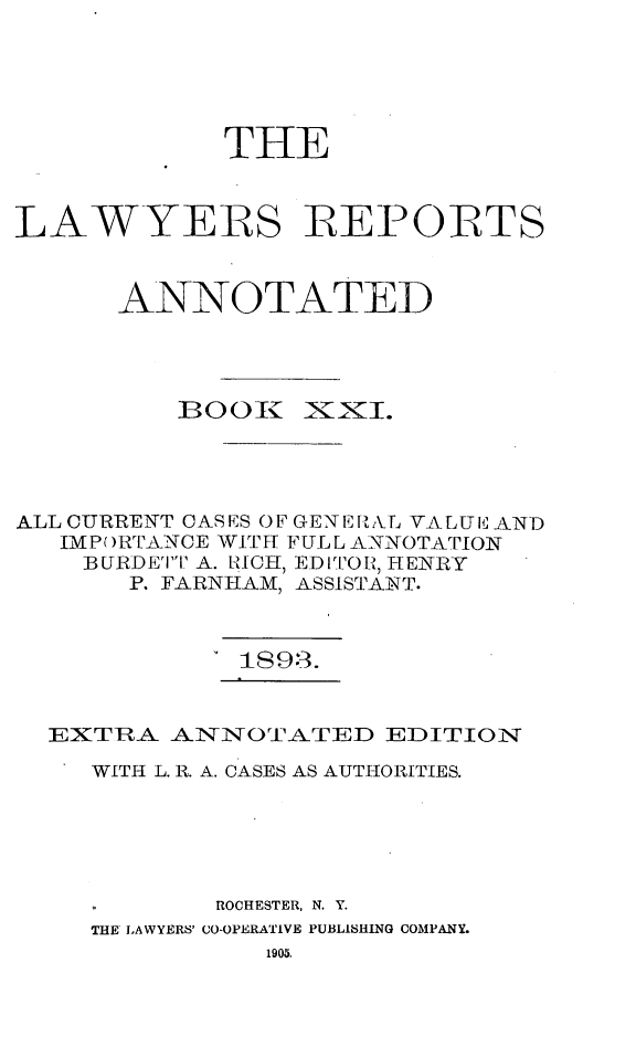 handle is hein.cases/lawyrpan0096 and id is 1 raw text is: THE
LAWYERS 1REPOITS
ANNOTATED
B00K     XXI.
ALL CURRENT CAS ES 0 F GENE I1 L VALUE AND
IMPORTANCE WITH FULL ANNOTATION
BURDET'I' A. RICH, ED ITO, HENRY
P. FARNHAM, ASSISTANT.
1S9.3.
EXTRA ANNOTATED EDITION
WITH L. R. A. CASES AS AUTHORITIES.
ROCHESTER, N. Y.
THE LAWYERS' CO-OPERATIVE PUBLISHING COMPANY.
1905.


