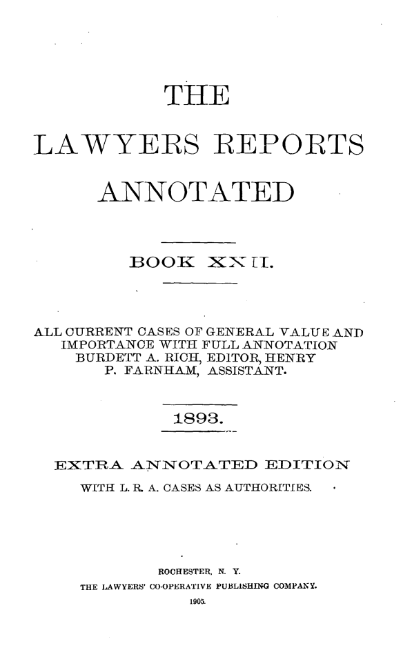 handle is hein.cases/lawyrpan0097 and id is 1 raw text is: THE
LAWYERS REPORTS
ANNOTATED

BOO

XX I.

ALL CURRENT CASES OF GENERAL VALUE AND
IMPORTANCE WITH FULL ANNOTATION
BURDETT A. RICH, EDITOR, HENRY
P. FARNHAM, ASSISTANT.

1893.

EXTRA ANNOTATED EDITION
WITH L. Rh A. CASES AS AUTHORITIES.
ROCHESTER, N. Y.
THE LAWYERS' CO-OPERATIVE PUBLISHING COMPANY.


