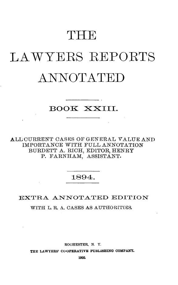 handle is hein.cases/lawyrpan0098 and id is 1 raw text is: THE
LAWYERS REPORTS
ANNOTATED

BOOK

X~XIII.

ALL'CURRENT CASES OF GENERA.L VALUE AND
IMPORTANCE WITH FULL ANNOTATION
BURDETT A. RICH, EDITOR, HENRY
P. FARNHAM, ASSISTANT.

1894.

EXTRA ANINOTATED EDITION
WITH L. R. A. CASES AS AUTHOR[T[E
ROCHESTER, N. Y.
THE LAWYERS' CO-OPERATIVE PUBLISHINO COMPANY.


