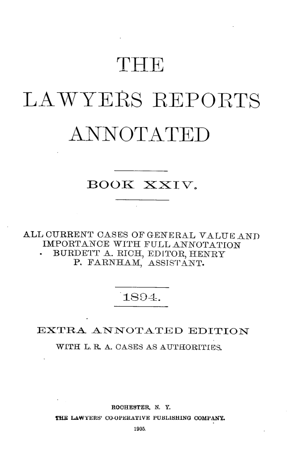 handle is hein.cases/lawyrpan0099 and id is 1 raw text is: THE
LAWYER S REPORTS
ANNOTATED

BOOK

lxxTV.

ALL CURRENT CASES OF GENERAL VALUE AND
IMPORTANCE WITH FULL ANNOTATION
BURDETT A. RICH, EDITOR, HENRY
P. FARNHAM, ASSISTANT.

1394.

EXTRA ANNOTATED EDITION
WITH L. IR A. CASES AS AUTHIORITf ES.
ROOHESTER, N. Y.
THE LAWYERS' CO-OPERATIVE PUBLISHING COMPANY.
1905.


