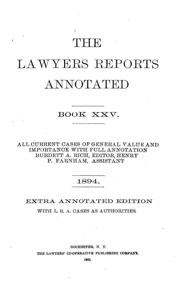 handle is hein.cases/lawyrpan0100 and id is 1 raw text is: THE
LAWYERS REPORTS
ANNOTATED

BOOK

~X T.

ALL CURRENT CASES OF GENERAL VALUE ANI)
IMPORTANCE WITH FULL ANNOTATION
BURDETT A. RICH, EDITOR, HENRY
P. FARNH AM, ASSISTANT

1894.

EXTRA ANINOTATED EDITION
WITH L. R. A. CASES AS AUTHORITIES.
ROCHESTER, N. Y.
THE LAWYERS' CO-OPERATIVE PUBLISHING COMPANY.
1905.


