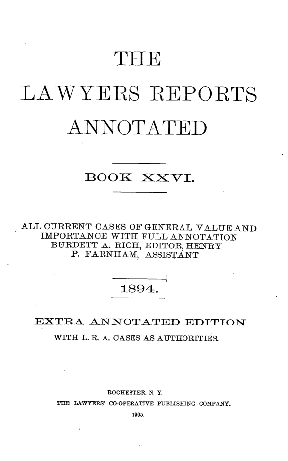 handle is hein.cases/lawyrpan0101 and id is 1 raw text is: THE
LAWYERS REPORTS
ANNOTATED

BOOK

zXxvI.

ALL CURRENT CASES OF GENERAL VALUE AND
IMPORTANCE WITH FULL ANNOTATION
BURDETT A. RICH, EDITOR, HENRY
P. FARNHAM, ASSISTANT
1894.
EXTRA AININOTATED EDITION
WITH L. R A. CASES AS AUTHORITIES.
ROCHESTER. N. Y.
THE LAWYERS' CO-OPERATIVE PUBLISHING COMPANY.
1905.


