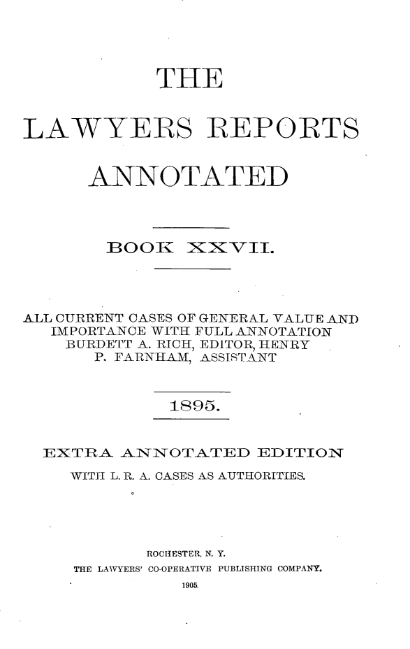 handle is hein.cases/lawyrpan0102 and id is 1 raw text is: TIE
LAWYEIRS IREPORTS
ANNOTATED

EQOI K

iXXIVI'.

ALL CURRENT CASES OF GENERAL VALUE AND
IMPORTANCE WITH FULL ANNOTATION
]3URDETT A. RICH, EDITOR, HENRY
P. FARNHAM, ASSISTANT
1895.
EXTRA ANNOTATED EDITIOIN
WITH L. R. A. CASES AS AUTHORITIES.
ROCHESTER, N. Y.
THE LAWYERS' CO-OPERATIVE PUBLISHING COMPANY.


