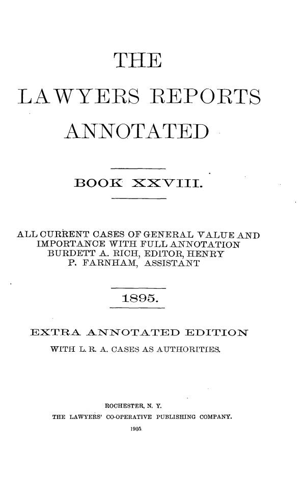 handle is hein.cases/lawyrpan0103 and id is 1 raw text is: THE
LAWYERS IEPORTS
ANNOTATED

BOOK

X3XVIII.

ALL CURRENT CASES OF GENERAL VALUE AND
IMPORTANCE WITH FULL ANNOTATION
BURDETT A. RICH, EDITOR, HENRY
P. FARNHAM, ASSISTANT

1895.

EXTRA. AN TNOTATED EDITION
WITH L. R. A. CASES AS AUTHORITIES.
ROCHESTER, N. Y.
THE LAWYERS' CO-OPERATIVE PUBLISHING COMPANY.


